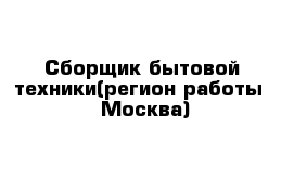 Сборщик бытовой техники(регион работы - Москва)